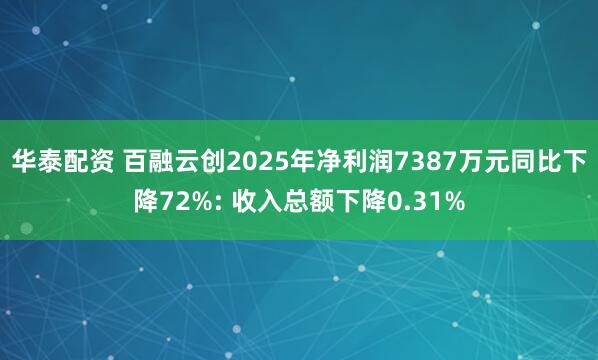 华泰配资 百融云创2025年净利润7387万元同比下降72%: 收入总额下降0.31%