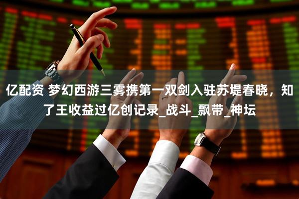 亿配资 梦幻西游三雾携第一双剑入驻苏堤春晓，知了王收益过亿创记录_战斗_飘带_神坛