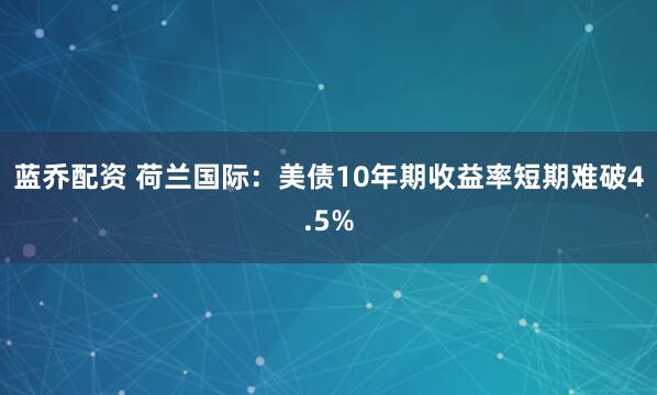 蓝乔配资 荷兰国际：美债10年期收益率短期难破4.5%