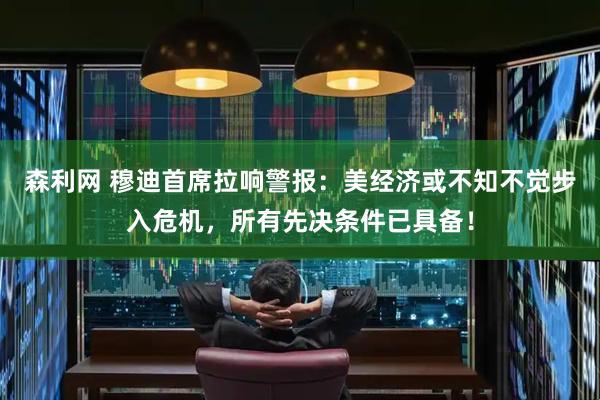 森利网 穆迪首席拉响警报：美经济或不知不觉步入危机，所有先决条件已具备！