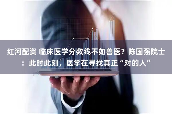 红河配资 临床医学分数线不如兽医？陈国强院士：此时此刻，医学在寻找真正“对的人”