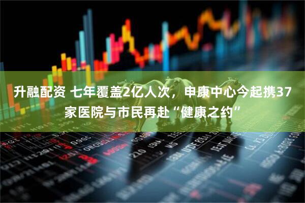 升融配资 七年覆盖2亿人次，申康中心今起携37家医院与市民再赴“健康之约”